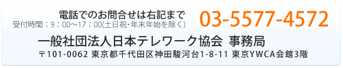 電話でのお問合せは右記まで 03-5577-4572 一般社団法人日本テレワーク協会 事務局 〒101-0062 東京都千代田区神田駿河台1-8-11 東京YWCA会館3階